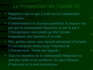 La Prospection du Capital III
• Rappelez-vous ce que j’ai dit sur la Communauté
Financière:
• Contrairement à la croyance populaire, le risque n’est
pas que la communauté financière ne par le pas à
l’Entrepreneur, mais plutôt qu’elle l'écoute
longuement sans intention d’investir.
• Pire, parfois même sans capacité pécuniaire d’investir.
Ce second point mérite toute l’attention de
l’Entrepreneur. Tuons une légende :
• Tous les membres de la communauté financière ne
sont pas riches et les meilleurs, les plus efficaces
d’entre eux ne le sont souvent pas.
 