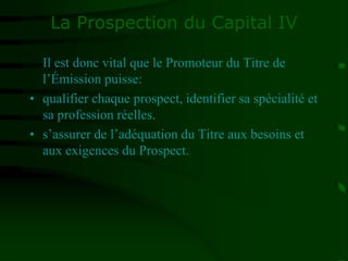 La Prospection du Capital IV
Il est donc vital que le Promoteur du Titre de
l’Émission puisse:
• qualifier chaque prospect, identifier sa spécialité et
sa profession réelles.
• s’assurer de l’adéquation du Titre aux besoins et
aux exigences du Prospect.
 