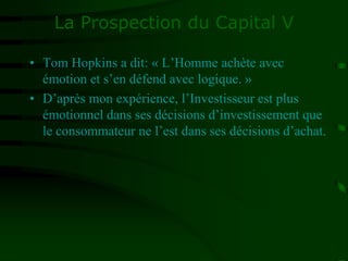 La Prospection du Capital V
• Tom Hopkins a dit: « L’Homme achète avec
émotion et s’en défend avec logique. »
• D’après mon expérience, l’Investisseur est plus
émotionnel dans ses décisions d’investissement que
le consommateur ne l’est dans ses décisions d’achat.
 