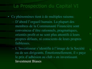 La Prospection du Capital VI
• Ce phénomènes tient à de multiples raisons:
– D’abord l’orgueil humain. La plupart des
membres de la Communauté Financière sont
convaincus d’être rationnels, pragmatiques,
orientés profit et ne sont plus attentifs à leurs
propres défauts, ni conscients de leurs propres
faiblesses.
– L’Investisseur s’identifie à l’image de la Société
ou de ses dirigeants. Émotionnellement, il « paye
le prix d’adhésion au club » en investissant.
Investment Biases
 