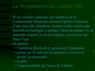La Prospection du Capital VII
– D’une manière générale, les membres de la
Communauté Financière prennent plaisir à discuter
d’une nouvelle entreprise, surtout si elle a trait à une
nouvelle technologie, à quelque chose de jamais vu, de
caractère original ou de prestigieux, en un mot, qui
flatte l’ego.
– Ils aiment :
• l’agitation fébrile de la genèse de l’Entreprise.
• penser qu’ils sont les les premiers à voir ou à
savoir, la nouveauté;
• le défi;
• l’imprévisibilité de l’issue de l’affaire.
 
