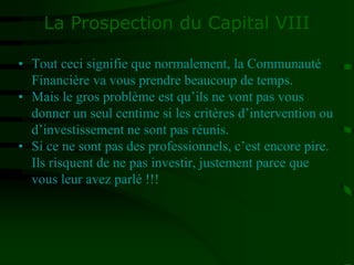 La Prospection du Capital VIII
• Tout ceci signifie que normalement, la Communauté
Financière va vous prendre beaucoup de temps.
• Mais le gros problème est qu’ils ne vont pas vous
donner un seul centime si les critères d’intervention ou
d’investissement ne sont pas réunis.
• Si ce ne sont pas des professionnels, c’est encore pire.
Ils risquent de ne pas investir, justement parce que
vous leur avez parlé !!!
 