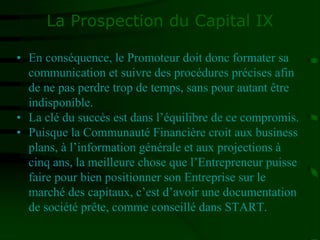 La Prospection du Capital IX
• En conséquence, le Promoteur doit donc formater sa
communication et suivre des procédures précises afin
de ne pas perdre trop de temps, sans pour autant être
indisponible.
• La clé du succès est dans l’équilibre de ce compromis.
• Puisque la Communauté Financière croit aux business
plans, à l’information générale et aux projections à
cinq ans, la meilleure chose que l’Entrepreneur puisse
faire pour bien positionner son Entreprise sur le
marché des capitaux, c’est d’avoir une documentation
de société prête, comme conseillé dans START.
 