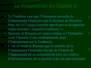 La Prospection du Capital X
• La Tradition veut que l’Entreprise accroche la
Communauté Financière par le Résumé du Business
Plan, de 3 à 5 pages souvent appelé par sa désignation
anglo-saxonne « executive summary ».
• Souvent, le Résumé est conçu comme si l’Entreprise
avait l’histoire d’une multinationale dont
l’Entrepreneur est le Fondateur.
• C’est en lisant le Résumé que le membre de la
Communauté Financière décide de l’intérêt de
l’Opportunité de sa compatibilité avec ses critères
d’investissement, de sa qualité et de son gain potentiel.
 