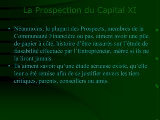 La Prospection du Capital XI
• Néanmoins, la plupart des Prospects, membres de la
Communauté Financière ou pas, aiment avoir une pile
de papier à côté, histoire d’être rassurés sur l’étude de
faisabilité effectuée par l’Entrepreneur, même si ils ne
la liront jamais.
• Ils aiment savoir qu’une étude sérieuse existe, qu’elle
leur a été remise afin de se justifier envers les tiers
critiques, parents, conseillers ou amis.
 