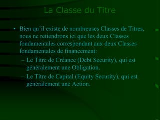 La Classe du Titre
• Bien qu’il existe de nombreuses Classes de Titres,
nous ne retiendrons ici que les deux Classes
fondamentales correspondant aux deux Classes
fondamentales de financement:
– Le Titre de Créance (Debt Security), qui est
généralement une Obligation.
– Le Titre de Capital (Equity Security), qui est
généralement une Action.
 