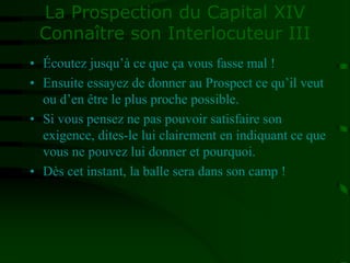 La Prospection du Capital XIV
Connaître son Interlocuteur III
• Écoutez jusqu’à ce que ça vous fasse mal !
• Ensuite essayez de donner au Prospect ce qu’il veut
ou d’en être le plus proche possible.
• Si vous pensez ne pas pouvoir satisfaire son
exigence, dites-le lui clairement en indiquant ce que
vous ne pouvez lui donner et pourquoi.
• Dès cet instant, la balle sera dans son camp !
 