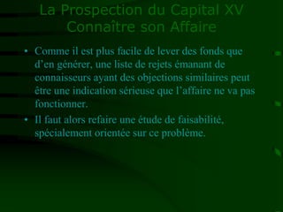 La Prospection du Capital XV
Connaître son Affaire
• Comme il est plus facile de lever des fonds que
d’en générer, une liste de rejets émanant de
connaisseurs ayant des objections similaires peut
être une indication sérieuse que l’affaire ne va pas
fonctionner.
• Il faut alors refaire une étude de faisabilité,
spécialement orientée sur ce problème.
 