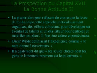 La Prospection du Capital XVII
La Bonne Attitude II
• La plupart des gens refusent de croire que la levée
de fonds exige cette approche méticuleusement
organisée, des efforts colossaux pour développer un
éventail de talents et un dur labeur pour élaborer et
modifier ses plans. Il faut être calme et persévérant.
• Oscar Wilde définissait l’Expérience comme « le
nom donné à nos erreurs. »
• Il a également dit que « les seules choses dont les
gens se lamentent rarement est leurs erreurs. »
 