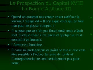 La Prospection du Capital XVIII
La Bonne Attitude III
• Quand on commet une erreur on est actif sur le
terrain. L’adage dit « Il n’y a que ceux qui ne font
rien pour ne pas se tromper. »
• Il se peut que ce n’ait pas fonctionné, mais c’était
réel, quelque chose s’est passé et quelqu’un s’est
comporté en humain.
• L’erreur est humaine.
• Si vous ne partagez pas ce point de vue et que vous
êtes sensible à l’échec, la levée de fonds et
l’entrepreneuriat ne sont certainement pas pour
vous!
 