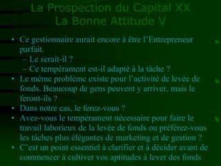 La Prospection du Capital XX
La Bonne Attitude V
• Ce gestionnaire aurait encore à être l’Entrepreneur
parfait.
– Le serait-il ?
– Ce tempérament est-il adapté à la tâche ?
• Le même problème existe pour l’activité de levée de
fonds. Beaucoup de gens peuvent y arriver, mais le
feront-ils ?
• Dans notre cas, le ferez-vous ?
• Avez-vous le tempérament nécessaire pour faire le
travail laborieux de la levée de fonds ou préférez-vous
les tâches plus élégantes de marketing et de gestion ?
• C’est un point essentiel à clarifier et à décider avant de
commencer à cultiver vos aptitudes à lever des fonds
 