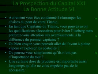 La Prospection du Capital XXI
La Bonne Attitude VI
• Autrement vous êtes condamné à réarranger les
chaises du pont de votre Titanic.
• En tant que Capitaine du Titanic, vous pouvez avoir
les qualifications nécessaires pour éviter l’iceberg mais
prêterez-vous attention aux avertissements, à la
différence du premier capitaine ?
• Ou bien croyez-vous pouvoir aller de l’avant à pleine
vapeur et exploser les obstacles ?
• Ou pensez-vous simplement qu’ils n’ont pas
d’importance du tout ?
• Une certaine dose de prudence est importante aussi
longtemps qu’elle ne vous empêche pas de le
nécessaire.
 