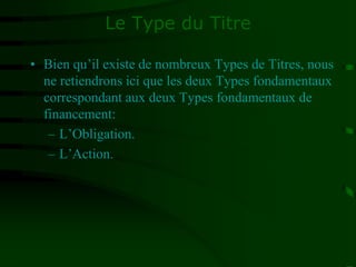 Le Type du Titre
• Bien qu’il existe de nombreux Types de Titres, nous
ne retiendrons ici que les deux Types fondamentaux
correspondant aux deux Types fondamentaux de
financement:
– L’Obligation.
– L’Action.
 