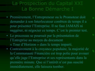 La Prospection du Capital XXI
La Bonne Démarche I
• Premièrement, l’Entrepreneur ou le Promoteur doit
demander à son Interlocuteur combien de temps il a
pour présenter l’Entreprise. Il ne faut JAMAIS ni
suggérer, ni négocier ce temps. C’est le premier test.
• Le processus se poursuit par la présentation de
l’Entreprise au moyen du document
« Tour d’Horizon » dans le temps imparti.
• Contrairement à la croyance populaire, la majorité de
la Communauté Financière est trop polie pour avouer
qu’elle juge l’Entreprise et ses représentants dans la
première minute. Que si l’intérêt n’est pas suscité
immédiatement, elle laissera tomber.
 
