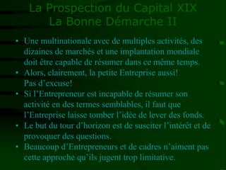 La Prospection du Capital XIX
La Bonne Démarche II
• Une multinationale avec de multiples activités, des
dizaines de marchés et une implantation mondiale
doit être capable de résumer dans ce même temps.
• Alors, clairement, la petite Entreprise aussi!
Pas d’excuse!
• Si l’Entrepreneur est incapable de résumer son
activité en des termes semblables, il faut que
l’Entreprise laisse tomber l’idée de lever des fonds.
• Le but du tour d’horizon est de susciter l’intérêt et de
provoquer des questions.
• Beaucoup d’Entrepreneurs et de cadres n’aiment pas
cette approche qu’ils jugent trop limitative.
 