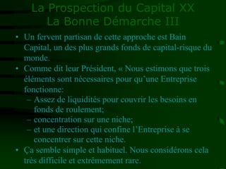 La Prospection du Capital XX
La Bonne Démarche III
• Un fervent partisan de cette approche est Bain
Capital, un des plus grands fonds de capital-risque du
monde.
• Comme dit leur Président, « Nous estimons que trois
éléments sont nécessaires pour qu’une Entreprise
fonctionne:
– Assez de liquidités pour couvrir les besoins en
fonds de roulement;
– concentration sur une niche;
– et une direction qui confine l’Entreprise à se
concentrer sur cette niche.
• Ça semble simple et habituel. Nous considérons cela
très difficile et extrêmement rare.
 