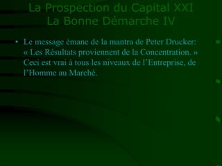 La Prospection du Capital XXI
La Bonne Démarche IV
• Le message émane de la mantra de Peter Drucker:
« Les Résultats proviennent de la Concentration. »
Ceci est vrai à tous les niveaux de l’Entreprise, de
l’Homme au Marché.
 