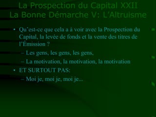 La Prospection du Capital XXII
La Bonne Démarche V: L’Altruisme
• Qu’est-ce que cela a à voir avec la Prospection du
Capital, la levée de fonds et la vente des titres de
l’Émission ?
– Les gens, les gens, les gens,
– La motivation, la motivation, la motivation
• ET SURTOUT PAS:
– Moi je, moi je, moi je...
 