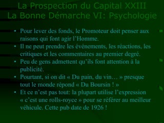 La Prospection du Capital XXIII
La Bonne Démarche VI: Psychologie
• Pour lever des fonds, le Promoteur doit penser aux
raisons qui font agir l’Homme.
• Il ne peut prendre les événements, les réactions, les
critiques et les commentaires au premier degré.
• Peu de gens admettent qu’ils font attention à la
publicité.
• Pourtant, si on dit « Du pain, du vin… » presque
tout le monde répond « Du Boursin ! »
• Et ce n’est pas tout: la plupart utilise l’expression
« c’est une rolls-royce » pour se référer au meilleur
véhicule. Cette pub date de 1926 !
 