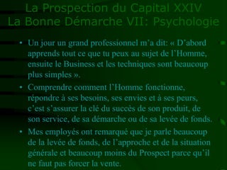 La Prospection du Capital XXIV
La Bonne Démarche VII: Psychologie
• Un jour un grand professionnel m’a dit: « D’abord
apprends tout ce que tu peux au sujet de l’Homme,
ensuite le Business et les techniques sont beaucoup
plus simples ».
• Comprendre comment l’Homme fonctionne,
répondre à ses besoins, ses envies et à ses peurs,
c’est s’assurer la clé du succès de son produit, de
son service, de sa démarche ou de sa levée de fonds.
• Mes employés ont remarqué que je parle beaucoup
de la levée de fonds, de l’approche et de la situation
générale et beaucoup moins du Prospect parce qu’il
ne faut pas forcer la vente.
 