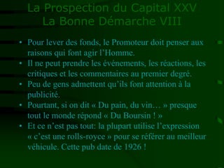 La Prospection du Capital XXV
La Bonne Démarche VIII
• Pour lever des fonds, le Promoteur doit penser aux
raisons qui font agir l’Homme.
• Il ne peut prendre les événements, les réactions, les
critiques et les commentaires au premier degré.
• Peu de gens admettent qu’ils font attention à la
publicité.
• Pourtant, si on dit « Du pain, du vin… » presque
tout le monde répond « Du Boursin ! »
• Et ce n’est pas tout: la plupart utilise l’expression
« c’est une rolls-royce » pour se référer au meilleur
véhicule. Cette pub date de 1926 !
 