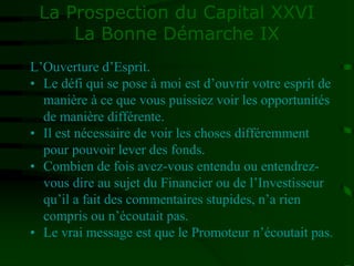 La Prospection du Capital XXVI
La Bonne Démarche IX
L’Ouverture d’Esprit.
• Le défi qui se pose à moi est d’ouvrir votre esprit de
manière à ce que vous puissiez voir les opportunités
de manière différente.
• Il est nécessaire de voir les choses différemment
pour pouvoir lever des fonds.
• Combien de fois avez-vous entendu ou entendrez-
vous dire au sujet du Financier ou de l’Investisseur
qu’il a fait des commentaires stupides, n’a rien
compris ou n’écoutait pas.
• Le vrai message est que le Promoteur n’écoutait pas.
 