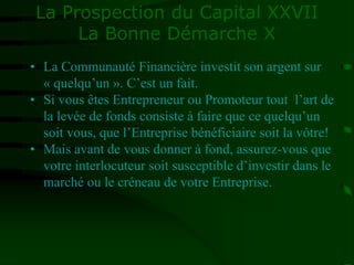 La Prospection du Capital XXVII
La Bonne Démarche X
• La Communauté Financière investit son argent sur
« quelqu’un ». C’est un fait.
• Si vous êtes Entrepreneur ou Promoteur tout l’art de
la levée de fonds consiste à faire que ce quelqu’un
soit vous, que l’Entreprise bénéficiaire soit la vôtre!
• Mais avant de vous donner à fond, assurez-vous que
votre interlocuteur soit susceptible d’investir dans le
marché ou le créneau de votre Entreprise.
 