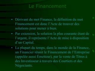 Le Financement
• Dérivant du mot Finance, la définition du mot
Financement est donc l’Acte de trouver des
solutions pour mener à bien.
• Par extension, la solution la plus courante étant de
l’argent, il représente l’Acte de mise à disposition
d’un Capital.
• La plupart du temps, dans le monde de la Finance,
un Financier réunit le Financement de l’Entreprise
(appelée aussi Émetteur), par la vente de Titres à
des Investisseur à travers des Courtiers et des
Négociants.
 