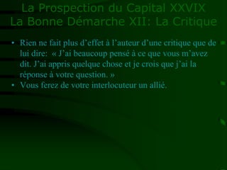 La Prospection du Capital XXVIX
La Bonne Démarche XII: La Critique
• Rien ne fait plus d’effet à l’auteur d’une critique que de
lui dire: « J’ai beaucoup pensé à ce que vous m’avez
dit. J’ai appris quelque chose et je crois que j’ai la
réponse à votre question. »
• Vous ferez de votre interlocuteur un allié.
 