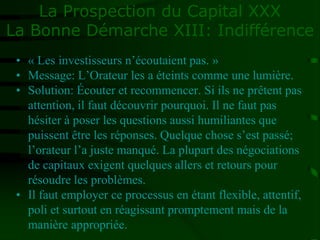 La Prospection du Capital XXX
La Bonne Démarche XIII: Indifférence
• « Les investisseurs n’écoutaient pas. »
• Message: L’Orateur les a éteints comme une lumière.
• Solution: Écouter et recommencer. Si ils ne prêtent pas
attention, il faut découvrir pourquoi. Il ne faut pas
hésiter à poser les questions aussi humiliantes que
puissent être les réponses. Quelque chose s’est passé;
l’orateur l’a juste manqué. La plupart des négociations
de capitaux exigent quelques allers et retours pour
résoudre les problèmes.
• Il faut employer ce processus en étant flexible, attentif,
poli et surtout en réagissant promptement mais de la
manière appropriée.
 
