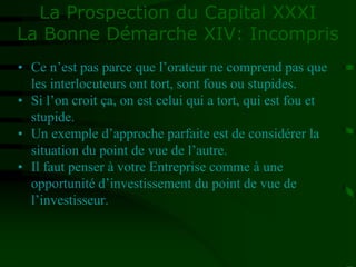 La Prospection du Capital XXXI
La Bonne Démarche XIV: Incompris
• Ce n’est pas parce que l’orateur ne comprend pas que
les interlocuteurs ont tort, sont fous ou stupides.
• Si l’on croit ça, on est celui qui a tort, qui est fou et
stupide.
• Un exemple d’approche parfaite est de considérer la
situation du point de vue de l’autre.
• Il faut penser à votre Entreprise comme à une
opportunité d’investissement du point de vue de
l’investisseur.
 
