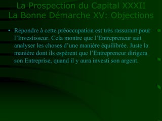 La Prospection du Capital XXXII
La Bonne Démarche XV: Objections
• Répondre à cette préoccupation est très rassurant pour
l’Investisseur. Cela montre que l’Entrepreneur sait
analyser les choses d’une manière équilibrée. Juste la
manière dont ils espèrent que l’Entrepreneur dirigera
son Entreprise, quand il y aura investi son argent.
 