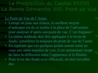 La Prospection du Capital XXXIII
La Bonne Démarche XVI: Point de Vue
Le Point de Vue de l’Autre:
• Lorsqu’on joue aux échecs, le meilleur moyen
d’anticiper est de se mettre à la place de l’adversaire
pour analyser d’après son point de vue. C’est frappant !
• La même méthode doit être appliquée à la levée de
fonds: considérez la toujours du point de vue de l’autre.
• En espérant que ces quelques points auront semé en
vous une autre manière de voir, il est maintenant temps
de faire la différence entre l’apparence et la Réalité.
• Pour lever des fonds avec efficacité, on doit travailler
dur.
 