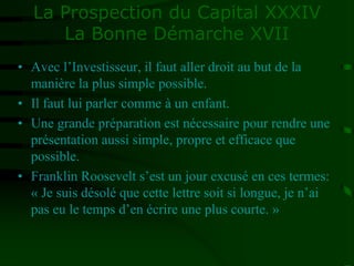 La Prospection du Capital XXXIV
La Bonne Démarche XVII
• Avec l’Investisseur, il faut aller droit au but de la
manière la plus simple possible.
• Il faut lui parler comme à un enfant.
• Une grande préparation est nécessaire pour rendre une
présentation aussi simple, propre et efficace que
possible.
• Franklin Roosevelt s’est un jour excusé en ces termes:
« Je suis désolé que cette lettre soit si longue, je n’ai
pas eu le temps d’en écrire une plus courte. »
 