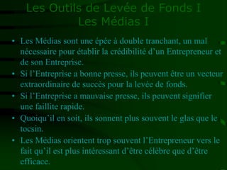 Les Outils de Levée de Fonds I
Les Médias I
• Les Médias sont une épée à double tranchant, un mal
nécessaire pour établir la crédibilité d’un Entrepreneur et
de son Entreprise.
• Si l’Entreprise a bonne presse, ils peuvent être un vecteur
extraordinaire de succès pour la levée de fonds.
• Si l’Entreprise a mauvaise presse, ils peuvent signifier
une faillite rapide.
• Quoiqu’il en soit, ils sonnent plus souvent le glas que le
tocsin.
• Les Médias orientent trop souvent l’Entrepreneur vers le
fait qu’il est plus intéressant d’être célèbre que d’être
efficace.
 