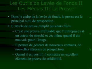 Les Outils de Levée de Fonds II
Les Médias II: La Presse
• Dans le cadre de la levée de fonds, la presse est le
principal outil de prospection.
• L’article de presse remplit plusieurs rôles:
– C’est une preuve irréfutable que l’Entreprise est
un acteur du marché et ce, même quand il est
mauvais pour l’image.
– Il permet de générer de nouveaux contacts, de
nouvelles adresses de prospection.
– Quand il est positif, il constitue un excellent
élément de preuve de crédibilité.
 
