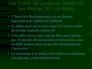 Les Outils de Levée de Fonds III
Les Médias III: La Radio
• L’Interview Radiophonique est un élément
important pour établir la Crédibilité.
• Le débat aussi car il prouve que l’on est un acteur
du marché respecté comme tel.
• À la radio, tout ce que vous ne dites pas n’existe
pas. Il faut des phrases courtes et percutantes, avec
un débit soutenu pour ne pas être interrompu par
l’animateur.
• Le traitement d’un thème doit se faire en maximum
cinq phrases, préférablement trois.
 