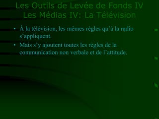 Les Outils de Levée de Fonds IV
Les Médias IV: La Télévision
• À la télévision, les mêmes règles qu’à la radio
s’appliquent.
• Mais s’y ajoutent toutes les règles de la
communication non verbale et de l’attitude.
 