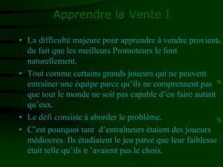 Apprendre la Vente I
• La difficulté majeure pour apprendre à vendre provient
du fait que les meilleurs Promoteurs le font
naturellement.
• Tout comme certains grands joueurs qui ne peuvent
entraîner une équipe parce qu’ils ne comprennent pas
que tout le monde ne soit pas capable d’en faire autant
qu’eux.
• Le défi consiste à aborder le problème.
• C’est pourquoi tant d’entraîneurs étaient des joueurs
médiocres. Ils étudiaient le jeu parce que leur faiblesse
était telle qu’ils n ’avaient pas le choix.
 
