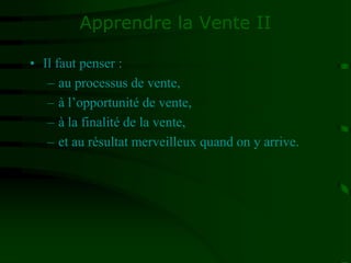 Apprendre la Vente II
• Il faut penser :
– au processus de vente,
– à l’opportunité de vente,
– à la finalité de la vente,
– et au résultat merveilleux quand on y arrive.
 