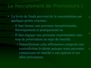 Le Recrutement de Promoteurs I
• La levée de fonds provient de la concentration sur
quelques points cruciaux:
– Il faut former une personne inexpérimentée,
théoriquement et pratiquement ou
– Il faut engager une personne expérimentée sans
trop de polarisation au sujet du marché.
• Naturellement cette affirmation comporte une
contradiction évidente puisque toute personne
connaissant un marché a son opinion et ses
idées préconçues.
 