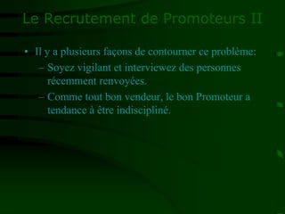 Le Recrutement de Promoteurs II
• Il y a plusieurs façons de contourner ce problème:
– Soyez vigilant et interviewez des personnes
récemment renvoyées.
– Comme tout bon vendeur, le bon Promoteur a
tendance à être indiscipliné.
 