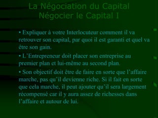 La Négociation du Capital
Négocier le Capital I
• Expliquer à votre Interlocuteur comment il va
retrouver son capital, par quoi il est garanti et quel va
être son gain.
• L’Entrepreneur doit placer son entreprise au
premier plan et lui-même au second plan.
• Son objectif doit être de faire en sorte que l’affaire
marche, pas qu’il devienne riche. Si il fait en sorte
que cela marche, il peut ajouter qu’il sera largement
récompensé car il y aura assez de richesses dans
l’affaire et autour de lui.
 