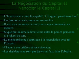 La Négociation du Capital II
Négocier le Capital II
•L’Investisseur craint la cupidité et l’orgueil par-dessus tout.
•Un Promoteur est comme un sommelier.
•Il sort avec un menu et rentre avec une commande sur
mesure.
•Si quelqu’un aime le bœuf et un autre le poulet, personne
n’a raison ou tort.
•Le même principe s’applique à la négociation avec un
Prospect.
•Chacun a ses critères et ses exigences.
•Les desiderata ne sont pas justes ou faux dans l’absolu.
 