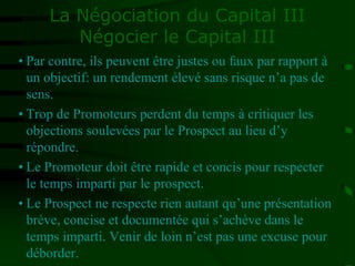 La Négociation du Capital III
Négocier le Capital III
• Par contre, ils peuvent être justes ou faux par rapport à
un objectif: un rendement élevé sans risque n’a pas de
sens.
• Trop de Promoteurs perdent du temps à critiquer les
objections soulevées par le Prospect au lieu d’y
répondre.
• Le Promoteur doit être rapide et concis pour respecter
le temps imparti par le prospect.
• Le Prospect ne respecte rien autant qu’une présentation
brève, concise et documentée qui s’achève dans le
temps imparti. Venir de loin n’est pas une excuse pour
déborder.
 