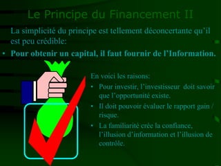 Le Principe du Financement II
En voici les raisons:
• Pour investir, l’investisseur doit savoir
que l’opportunité existe.
• Il doit pouvoir évaluer le rapport gain /
risque.
• La familiarité crée la confiance,
l’illusion d’information et l’illusion de
contrôle.
La simplicité du principe est tellement déconcertante qu’il
est peu crédible:
• Pour obtenir un capital, il faut fournir de l’Information.
 