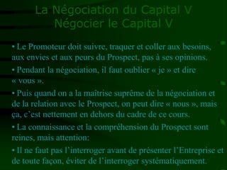 La Négociation du Capital V
Négocier le Capital V
• Le Promoteur doit suivre, traquer et coller aux besoins,
aux envies et aux peurs du Prospect, pas à ses opinions.
• Pendant la négociation, il faut oublier « je » et dire
« vous ».
• Puis quand on a la maîtrise suprême de la négociation et
de la relation avec le Prospect, on peut dire « nous », mais
ça, c’est nettement en dehors du cadre de ce cours.
• La connaissance et la compréhension du Prospect sont
reines, mais attention:
• Il ne faut pas l’interroger avant de présenter l’Entreprise et
de toute façon, éviter de l’interroger systématiquement.
 