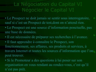 La Négociation du Capital VI
Négocier le Capital VI
• Le Prospect ne doit jamais se sentir sous interrogatoire,
sauf si c’est un Prospect de test,dont on n’attend rien.
• Le Prospect est une source d’information ponctuelle, pas
une base de données.
• Il est nécessaire de préparer ses recherches à l’avance.
• Il faut apprendre à connaître le Prospect, son
fonctionnement, ses affaires, ses produits et services, à
travers Internet et toutes les sources d’information que l’on
peut trouver.
• Si le Promoteur a des questions à lui poser sur son
organisation en vous rendant au rendez-vous, c’est qu’il
n’est pas prêt.
 