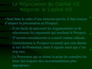 La Négociation du Capital VII
Négocier le Capital VII
• Sauf dans le cadre d’une émission privée, il faut essayer
d’adapter la présentation au Prospect.
– Il est facile de parcourir les Argumentaires et de
sélectionner les arguments qui touchent le Prospect.
– D’aucuns considéreront ce conseil comme ridicule.
– Généralement le Prospect reconnaît que cela dénote
le tact du Promoteur, mais il signale aussi que c’est
trop rare.
– Le Promoteur qui se donne la peine de connaître les
lieux fait toujours des recommandations plus
appropriées.
 