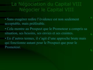 La Négociation du Capital VIII
Négocier le Capital VIII
• Sans exagérer redire l’évidence est non seulement
acceptable, mais préférable.
• Cela montre au Prospect que le Promoteur a compris sa
situation, ses besoins, ses envies et ses craintes.
• En d’autres termes, il s’agit d’une approche brute mais
qui fonctionne autant pour le Prospect que pour le
Promoteur.
 